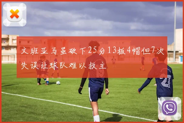 文班亚马虽砍下25分13板4帽但7次失误让球队难以救主