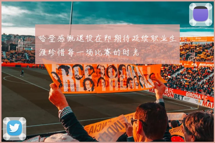 哈登感慨退役在即期待延续职业生涯珍惜每一场比赛的时光