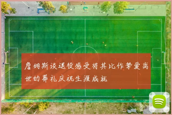 詹姆斯谈退役感受将其比作挚爱离世的葬礼庆祝生涯成就