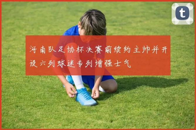 河南队足协杯决赛前续约主帅并开设六列球迷专列增强士气