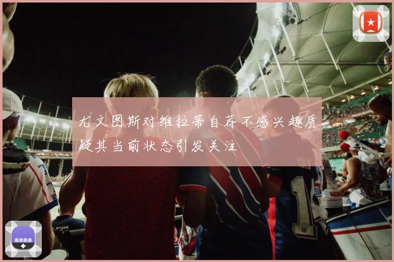 尤文图斯对维拉蒂自荐不感兴趣质疑其当前状态引发关注
