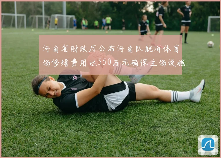 河南省财政厅公布河南队航海体育场修缮费用达550万元确保主场设施安全