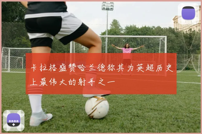 卡拉格盛赞哈兰德称其为英超历史上最伟大的射手之一