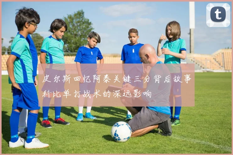 皮尔斯回忆阿泰关键三分背后故事科比单打战术的深远影响