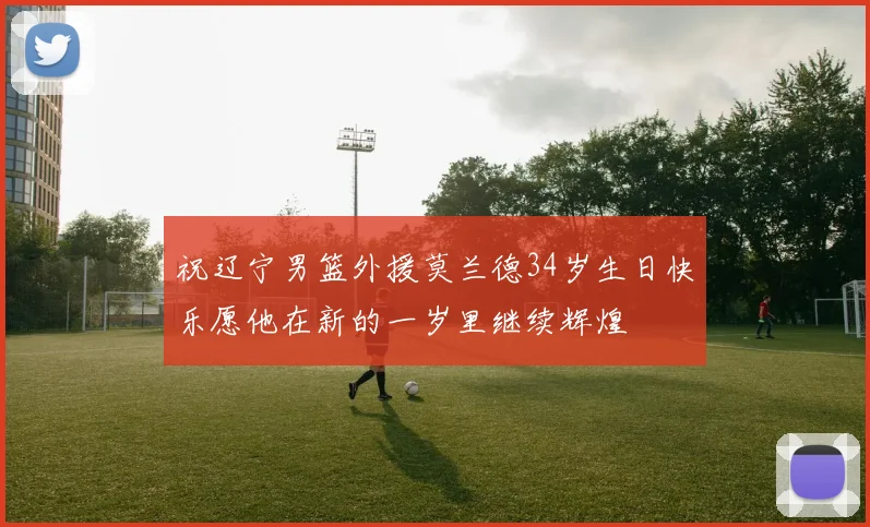 祝辽宁男篮外援莫兰德34岁生日快乐愿他在新的一岁里继续辉煌