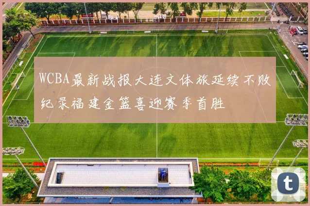 WCBA最新战报大连文体旅延续不败纪录福建金篮喜迎赛季首胜