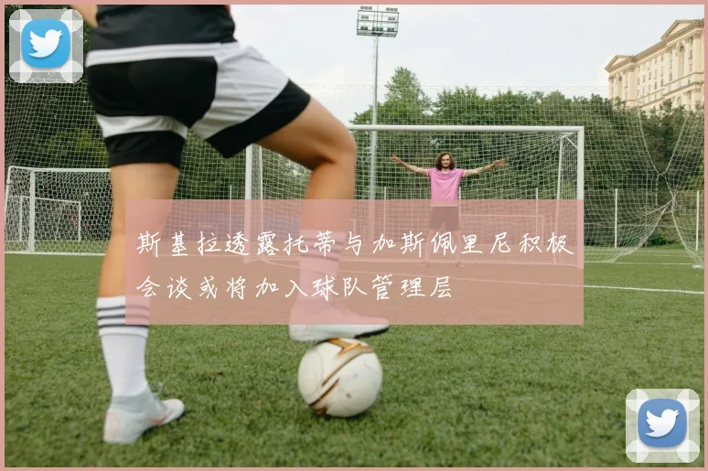 斯基拉透露托蒂与加斯佩里尼积极会谈或将加入球队管理层