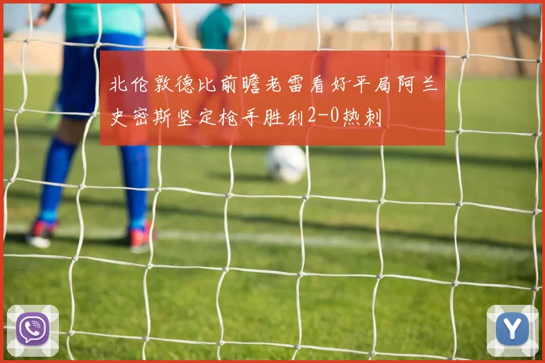 北伦敦德比前瞻老雷看好平局阿兰史密斯坚定枪手胜利2-0热刺