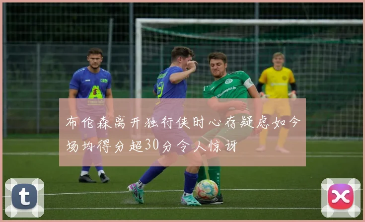 布伦森离开独行侠时心存疑虑如今场均得分超30分令人惊讶