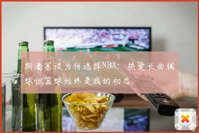 斯潘塞谈为何选择NBA：热爱长曲棍球但篮球始终是我的初恋
