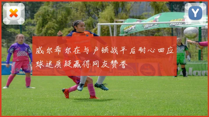 威尔希尔在与卢顿战平后耐心回应球迷质疑赢得网友赞誉