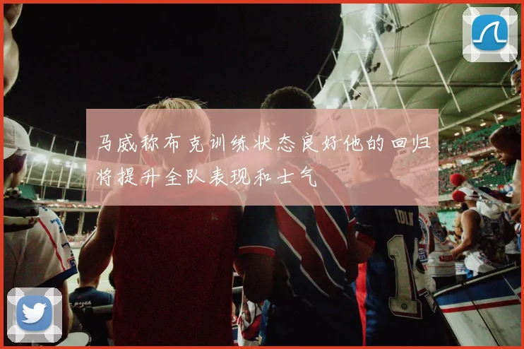 马威称布克训练状态良好他的回归将提升全队表现和士气