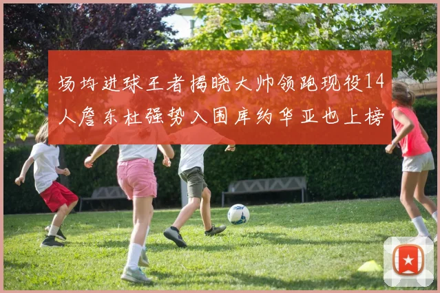 场均进球王者揭晓大帅领跑现役14人詹东杜强势入围库约华亚也上榜