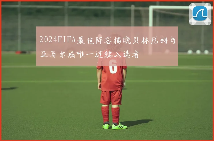 2024FIFA最佳阵容揭晓贝林厄姆与亚马尔成唯一连续入选者