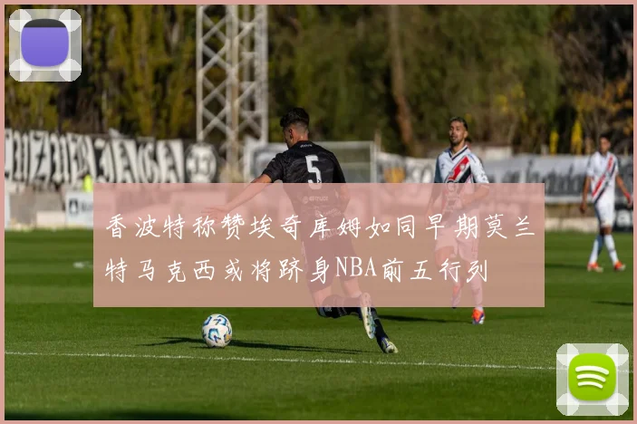 香波特称赞埃奇库姆如同早期莫兰特马克西或将跻身NBA前五行列