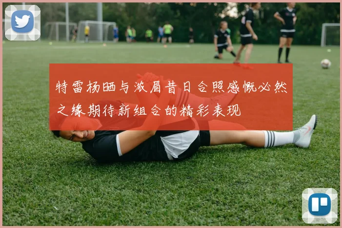 特雷杨晒与浓眉昔日合照感慨必然之缘期待新组合的精彩表现