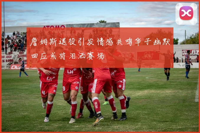 詹姆斯退役引发情感共鸣华子幽默回应或将泪洒赛场