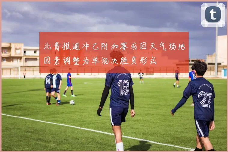 北青报道冲乙附加赛或因天气场地因素调整为单场决胜负形式