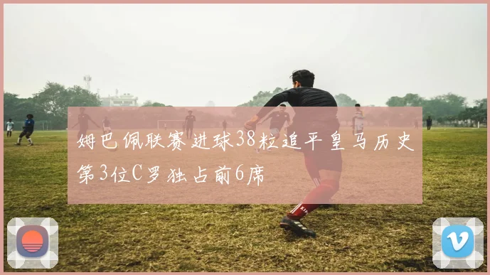 姆巴佩联赛进球38粒追平皇马历史第3位C罗独占前6席