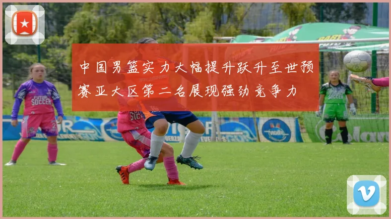 中国男篮实力大幅提升跃升至世预赛亚大区第二名展现强劲竞争力