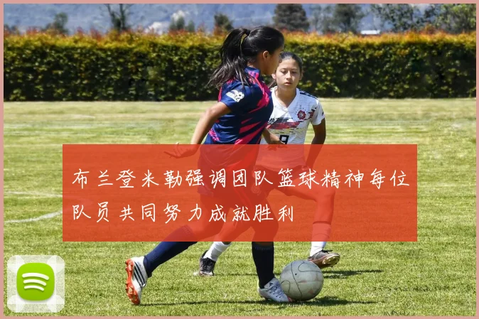 布兰登米勒强调团队篮球精神每位队员共同努力成就胜利