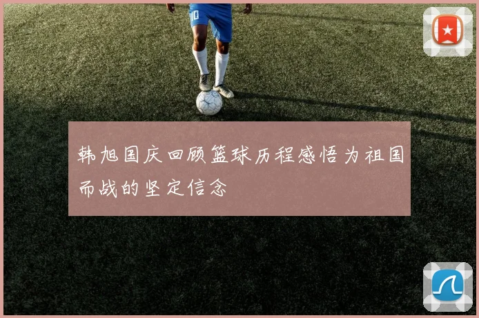韩旭国庆回顾篮球历程感悟为祖国而战的坚定信念