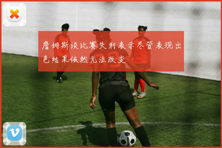 詹姆斯谈比赛失利表示尽管表现出色结果依然无法改变