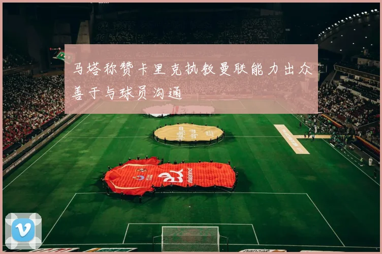 马塔称赞卡里克执教曼联能力出众善于与球员沟通
