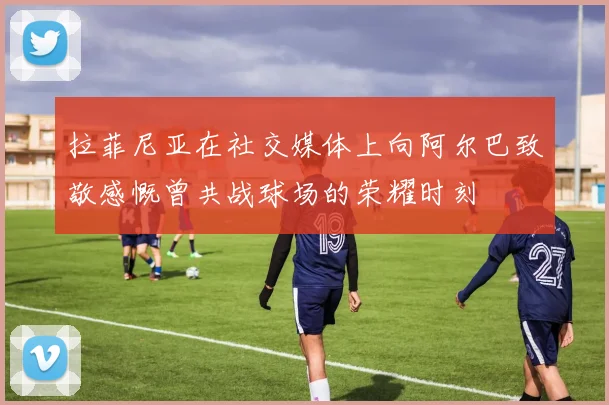 拉菲尼亚在社交媒体上向阿尔巴致敬感慨曾共战球场的荣耀时刻