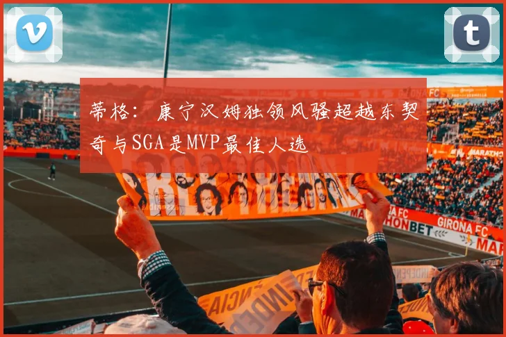蒂格：康宁汉姆独领风骚超越东契奇与SGA是MVP最佳人选