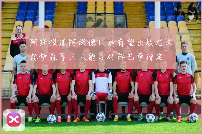 阿斯报道阿诺德门迪有望出战尤文赫伊森等三人能否对阵巴萨待定