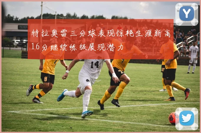特拉奥雷三分球表现惊艳生涯新高16分继续练级展现潜力