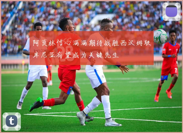 阿莫林信心满满期待战胜西汉姆联库尼亚有望成为关键先生