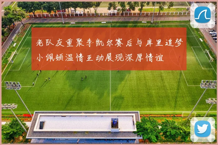 老队友重聚李凯尔赛后与库里追梦小佩顿温情互动展现深厚情谊