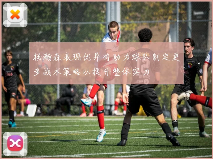 杨瀚森表现优异将助力球队制定更多战术策略以提升整体实力