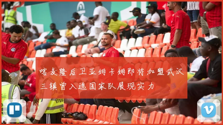 喀麦隆后卫亚姆卡姆即将加盟武汉三镇曾入选国家队展现实力