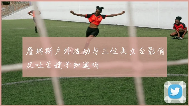 詹姆斯户外活动与三位美女合影俏皮吐舌嫂子知道吗