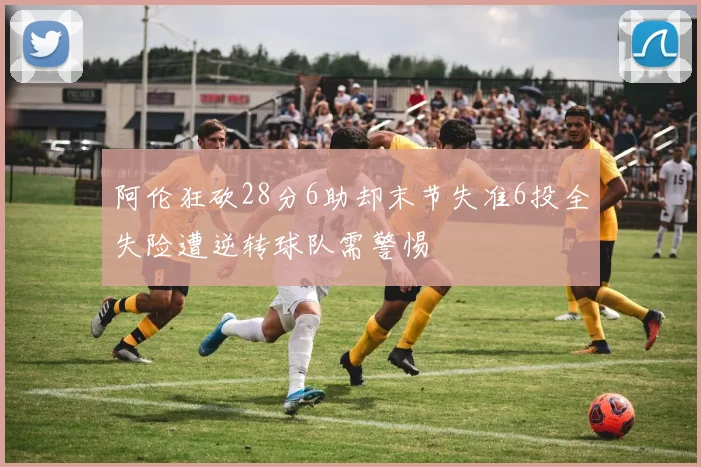 阿伦狂砍28分6助却末节失准6投全失险遭逆转球队需警惕
